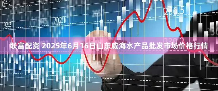 联富配资 2025年6月16日山东威海水产品批发市场价格行情