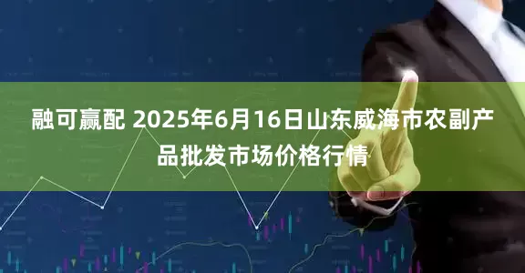 融可赢配 2025年6月16日山东威海市农副产品批发市场价格行情