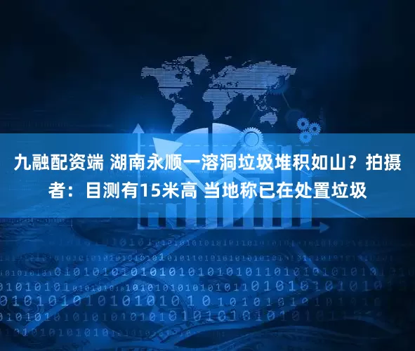 九融配资端 湖南永顺一溶洞垃圾堆积如山？拍摄者：目测有15米高 当地称已在处置垃圾