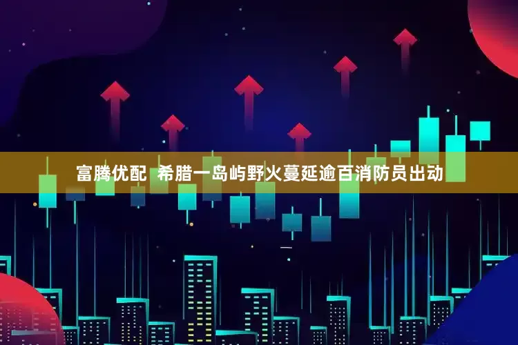 富腾优配  希腊一岛屿野火蔓延　逾百消防员出动
