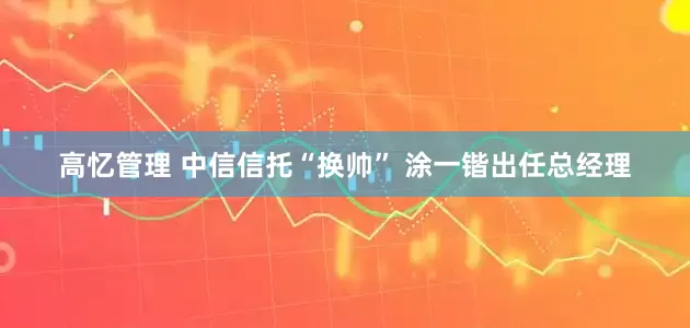 高忆管理 中信信托“换帅” 涂一锴出任总经理
