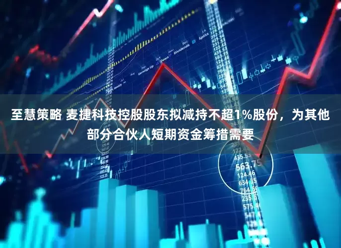 至慧策略 麦捷科技控股股东拟减持不超1%股份，为其他部分合伙人短期资金筹措需要