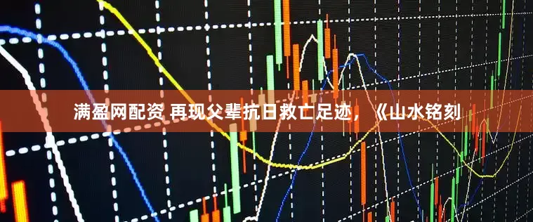 满盈网配资 再现父辈抗日救亡足迹，《山水铭刻