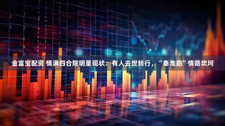 金富宝配资 情满四合院明星现状：有人去世转行，“秦淮茹”情路坎坷