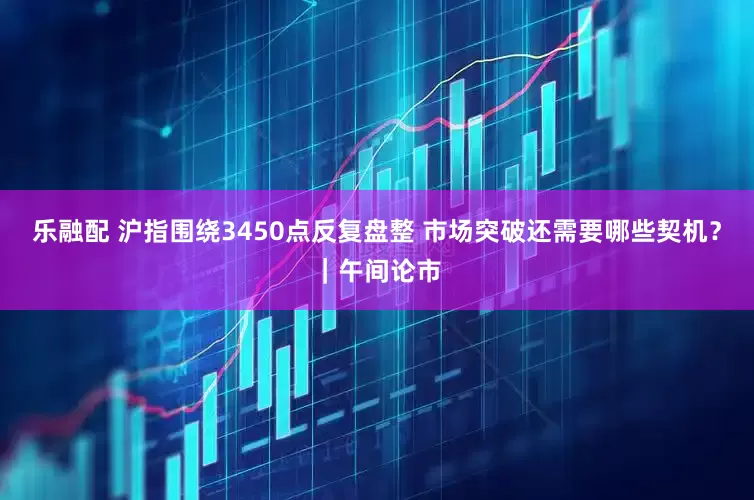 乐融配 沪指围绕3450点反复盘整 市场突破还需要哪些契机？｜午间论市