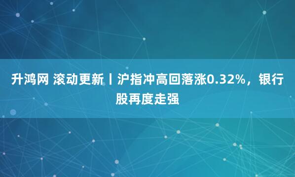 升鸿网 滚动更新丨沪指冲高回落涨0.32%，银行股再度走强