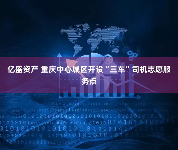 亿盛资产 重庆中心城区开设“三车”司机志愿服务点