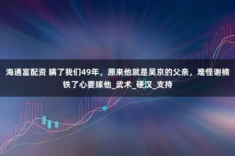 海通富配资 瞒了我们49年，原来他就是吴京的父亲，难怪谢楠铁了心要嫁他_武术_硬汉_支持