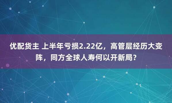 优配货主 上半年亏损2.22亿，高管层经历大变阵，同方全球人寿何以开新局？
