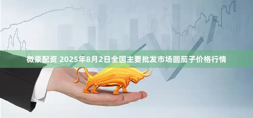 微豪配资 2025年8月2日全国主要批发市场圆茄子价格行情