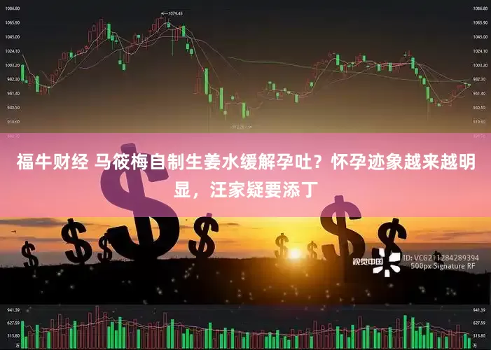 福牛财经 马筱梅自制生姜水缓解孕吐？怀孕迹象越来越明显，汪家疑要添丁