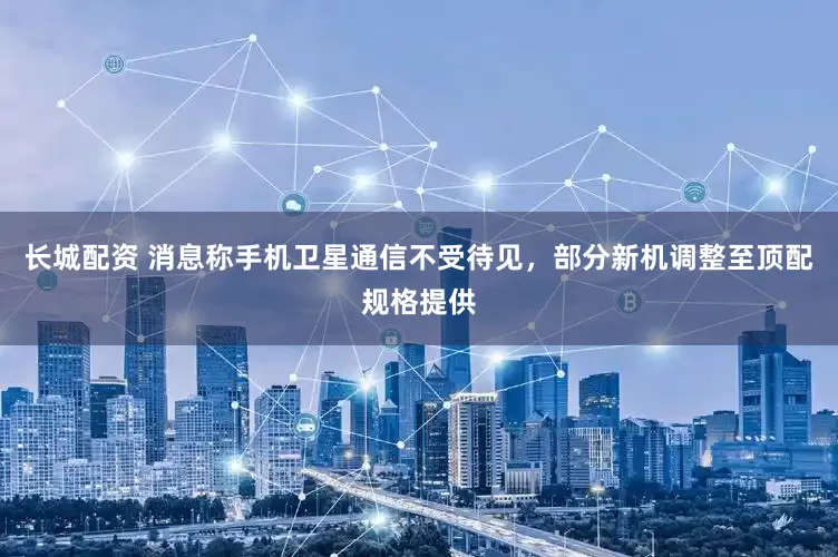 长城配资 消息称手机卫星通信不受待见，部分新机调整至顶配规格提供