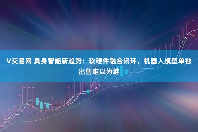 V交易网 具身智能新趋势：软硬件融合闭环，机器人模型单独出售难以为继