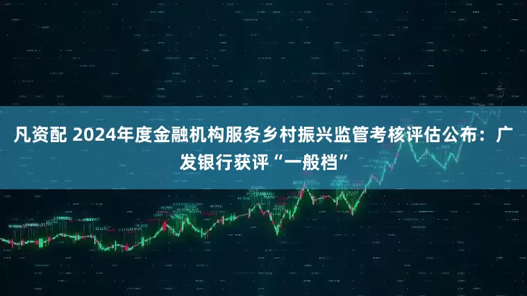 凡资配 2024年度金融机构服务乡村振兴监管考核评估公布：广发银行获评“一般档”