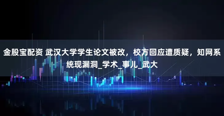 金股宝配资 武汉大学学生论文被改，校方回应遭质疑，知网系统现漏洞_学术_事儿_武大