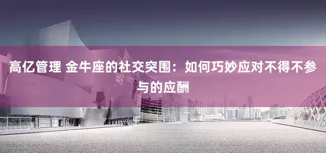 高亿管理 金牛座的社交突围：如何巧妙应对不得不参与的应酬