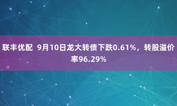 联丰优配  9月10日龙大转债下跌0.61%，转股溢价率96.29%