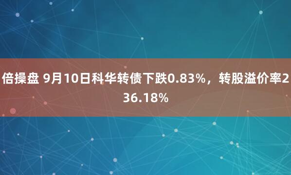 倍操盘 9月10日科华转债下跌0.83%，转股溢价率236.18%