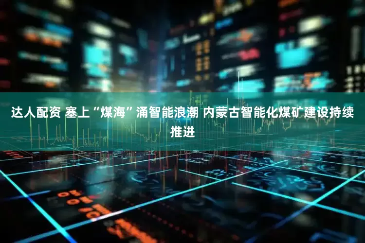 达人配资 塞上“煤海”涌智能浪潮 内蒙古智能化煤矿建设持续推进