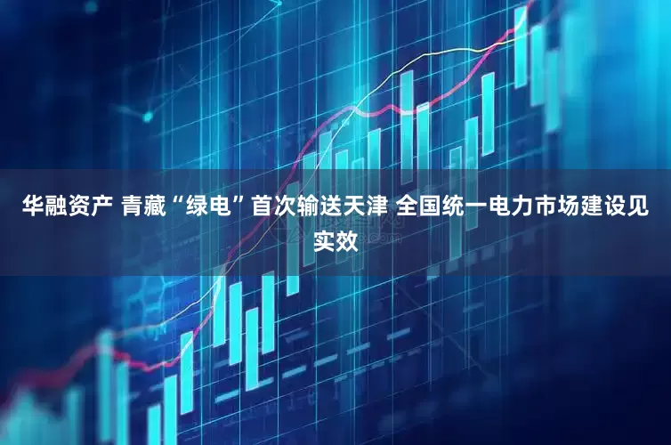 华融资产 青藏“绿电”首次输送天津 全国统一电力市场建设见实效