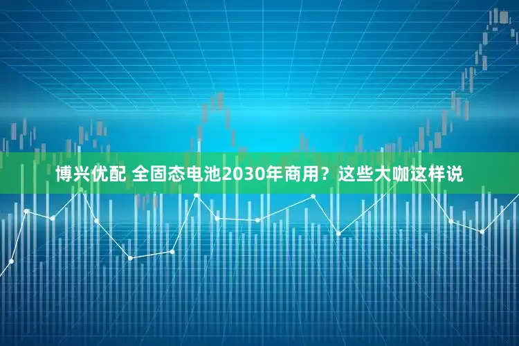 博兴优配 全固态电池2030年商用？这些大咖这样说
