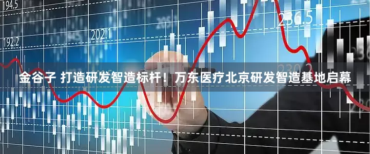 金谷子 打造研发智造标杆！万东医疗北京研发智造基地启幕
