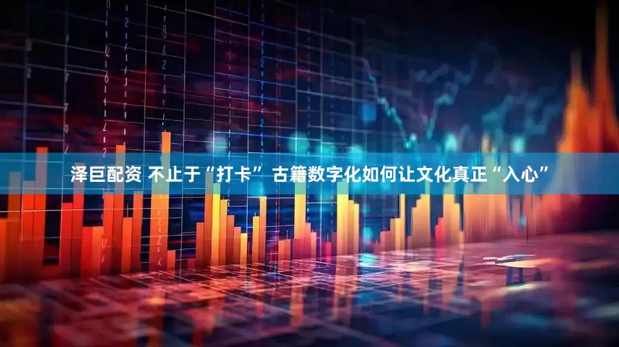泽巨配资 不止于“打卡” 古籍数字化如何让文化真正“入心”