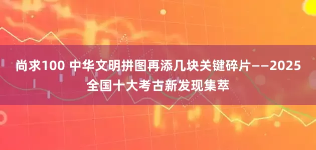 尚求100 中华文明拼图再添几块关键碎片——2025全国十大考古新发现集萃