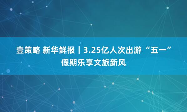 壹策略 新华鲜报｜3.25亿人次出游 “五一”假期乐享文旅新风