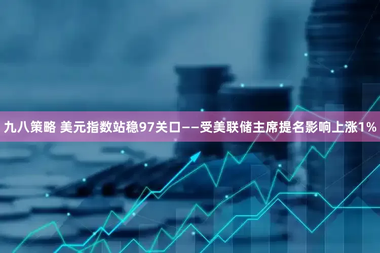 九八策略 美元指数站稳97关口——受美联储主席提名影响上涨1%