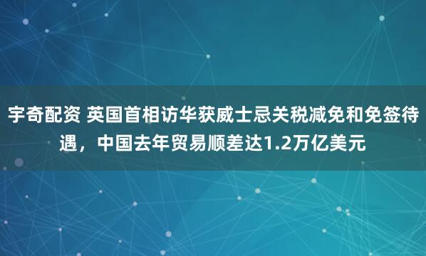 宇奇配资 英国首相访华获威士忌关税减免和免签待遇，中国去年贸易顺差达1.2万亿美元